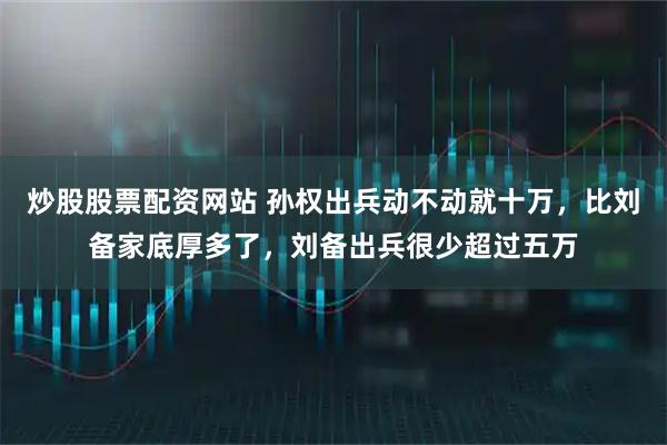 炒股股票配资网站 孙权出兵动不动就十万，比刘备家底厚多了，刘备出兵很少超过五万