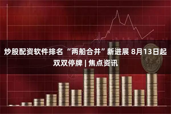 炒股配资软件排名 “两船合并”新进展 8月13日起双双停牌 | 焦点资讯