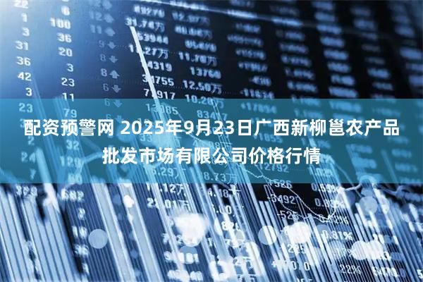 配资预警网 2025年9月23日广西新柳邕农产品批发市场有限公司价格行情