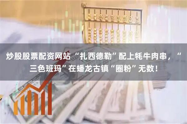 炒股股票配资网站 “扎西德勒”配上牦牛肉串，“三色班玛”在蟠龙古镇“圈粉”无数！