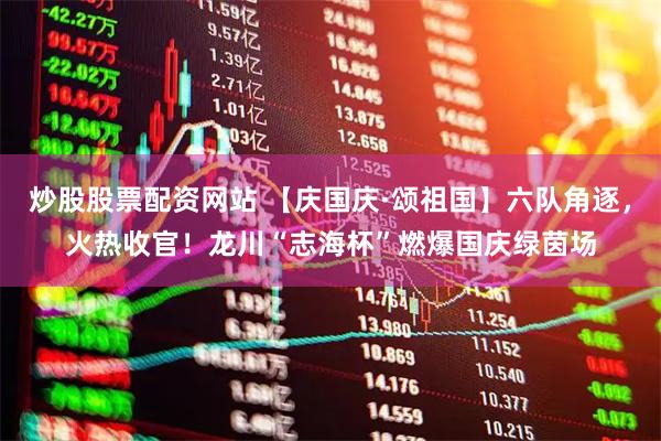 炒股股票配资网站 【庆国庆·颂祖国】六队角逐，火热收官！龙川“志海杯”燃爆国庆绿茵场