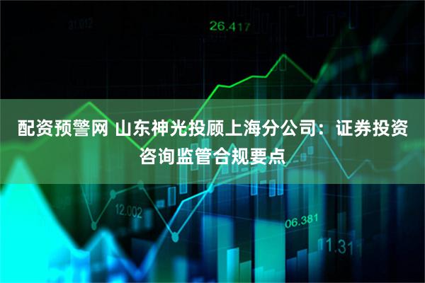 配资预警网 山东神光投顾上海分公司：证券投资咨询监管合规要点