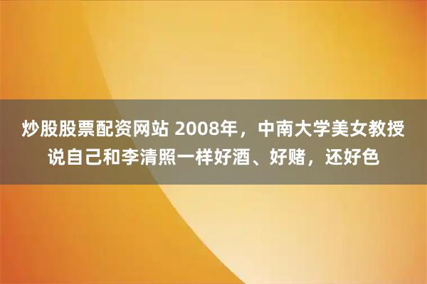 炒股股票配资网站 2008年，中南大学美女教授说自己和李清照一样好酒、好赌，还好色