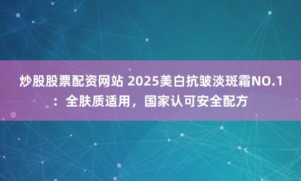 炒股股票配资网站 2025美白抗皱淡斑霜NO.1：全肤质适用，国家认可安全配方