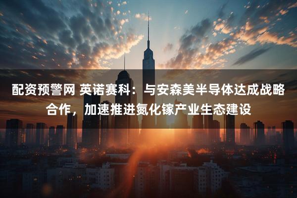 配资预警网 英诺赛科：与安森美半导体达成战略合作，加速推进氮化镓产业生态建设