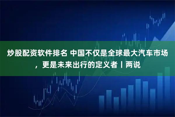 炒股配资软件排名 中国不仅是全球最大汽车市场，更是未来出行的定义者丨两说