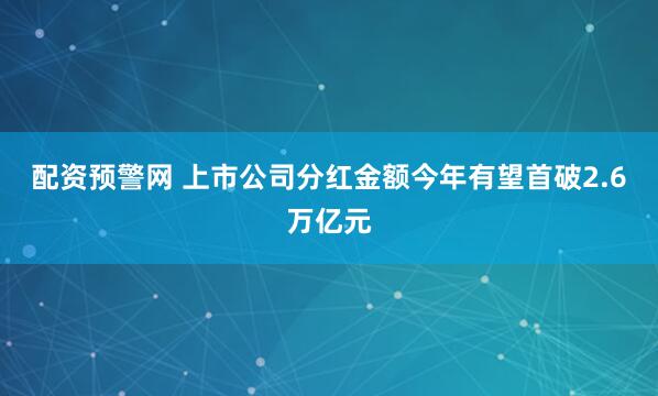 配资预警网 上市公司分红金额今年有望首破2.6万亿元