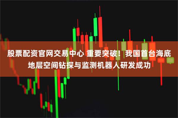 股票配资官网交易中心 重要突破！我国首台海底地层空间钻探与监测机器人研发成功