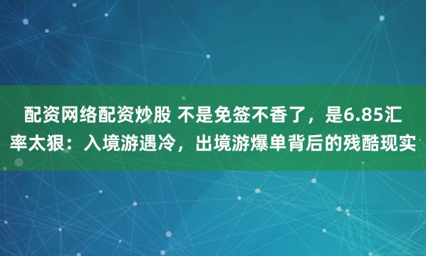 配资网络配资炒股 不是免签不香了，是6.85汇率太狠：入境游遇冷，出境游爆单背后的残酷现实