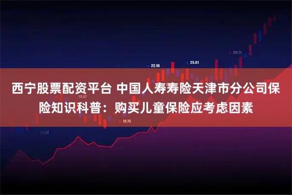 西宁股票配资平台 中国人寿寿险天津市分公司保险知识科普：购买儿童保险应考虑因素