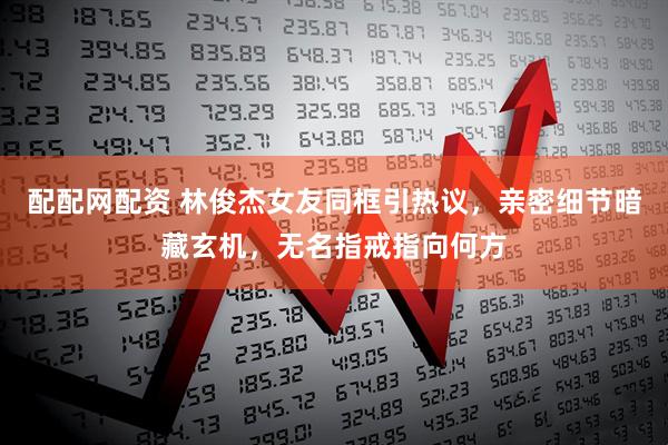 配配网配资 林俊杰女友同框引热议，亲密细节暗藏玄机，无名指戒指向何方