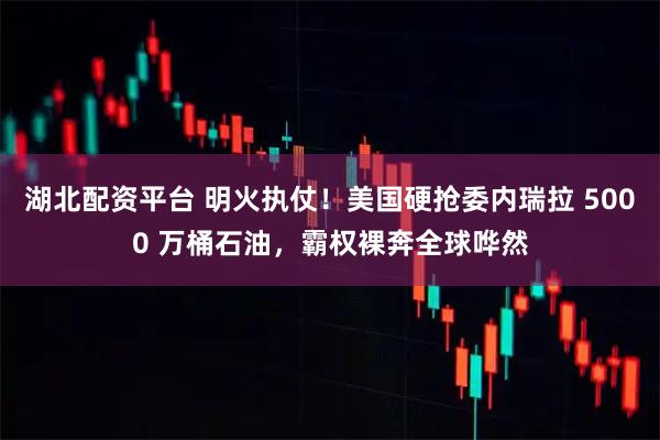 湖北配资平台 明火执仗！美国硬抢委内瑞拉 5000 万桶石油，霸权裸奔全球哗然