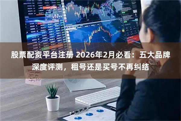 股票配资平台注册 2026年2月必看：五大品牌深度评测，租号还是买号不再纠结