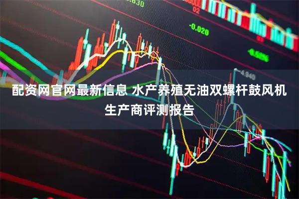 配资网官网最新信息 水产养殖无油双螺杆鼓风机生产商评测报告