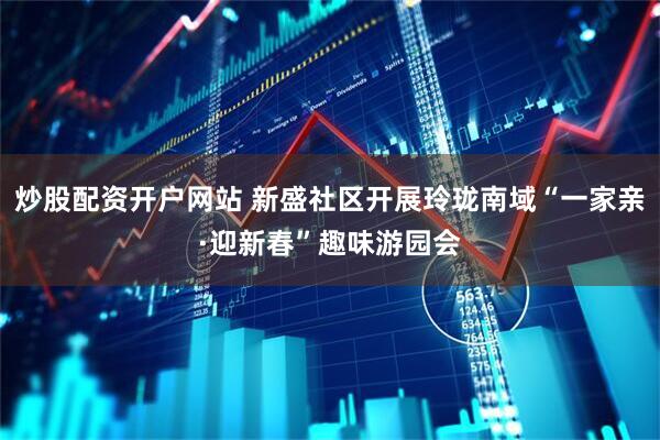 炒股配资开户网站 新盛社区开展玲珑南域“一家亲·迎新春”趣味游园会