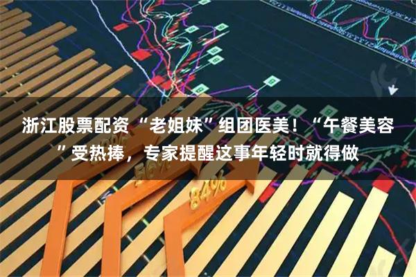 浙江股票配资 “老姐妹”组团医美！“午餐美容”受热捧，专家提醒这事年轻时就得做