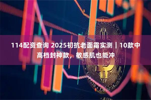 114配资查询 2025初抗老面霜实测｜10款中高档封神款，敏感肌也能冲