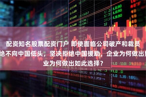 配资知名股票配资门户 即使面临公司破产和裁员九千人，绝不向中国低头，坚决拒绝中国援助，企业为何做出如此选择？