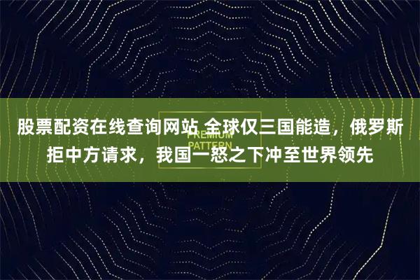 股票配资在线查询网站 全球仅三国能造，俄罗斯拒中方请求，我国一怒之下冲至世界领先