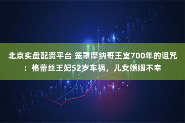北京实盘配资平台 笼罩摩纳哥王室700年的诅咒：格蕾丝王妃52岁车祸，儿女婚姻不幸