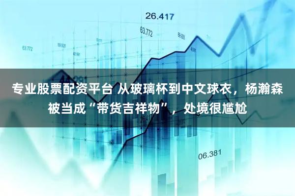 专业股票配资平台 从玻璃杯到中文球衣,杨瀚森被当成“带货吉祥物”,处境很尴尬