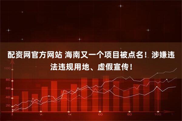 配资网官方网站 海南又一个项目被点名！涉嫌违法违规用地、虚假宣传！