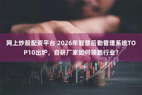 网上炒股配资平台 2026年智慧后勤管理系统TOP10出炉,自研厂家如何领跑行业?