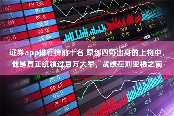 证券app排行榜前十名 原创四野出身的上将中，他是真正统领过百万大军，战绩在刘亚楼之前
