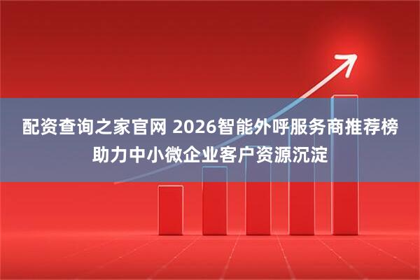 配资查询之家官网 2026智能外呼服务商推荐榜助力中小微企业客户资源沉淀