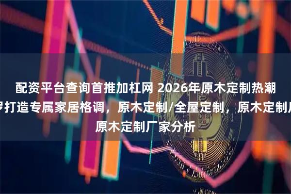 配资平台查询首推加杠网 2026年原木定制热潮，凯帝罗打造专属家居格调，原木定制/全屋定制，原木定制厂家分析