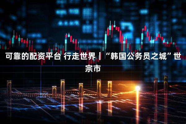 可靠的配资平台 行走世界|“韩国公务员之城”世宗市