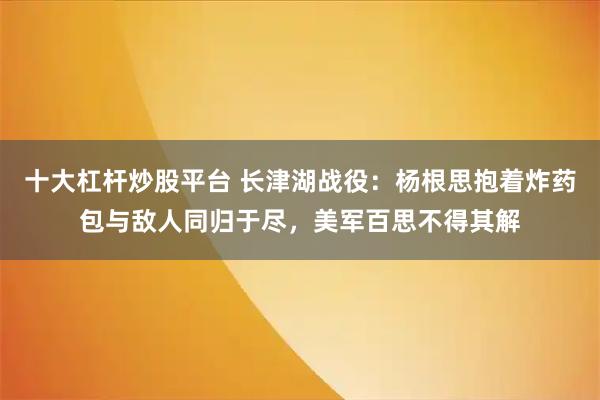 十大杠杆炒股平台 长津湖战役:杨根思抱着炸药包与敌人同归于尽,美军百思不得其解