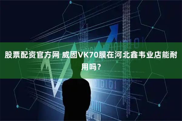 股票配资官方网 威固VK70膜在河北鑫韦业店能耐用吗？