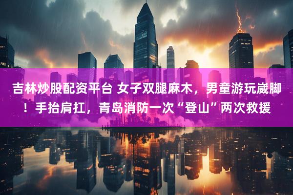 吉林炒股配资平台 女子双腿麻木，男童游玩崴脚！手抬肩扛，青岛消防一次“登山”两次救援
