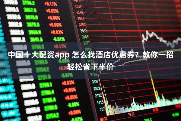 中国十大配资app 怎么找酒店优惠券？教你一招轻松省下半价