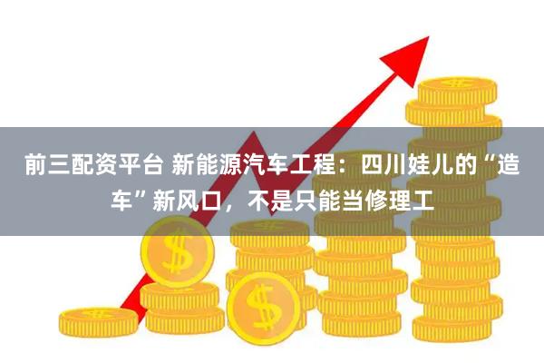 前三配资平台 新能源汽车工程：四川娃儿的“造车”新风口，不是只能当修理工