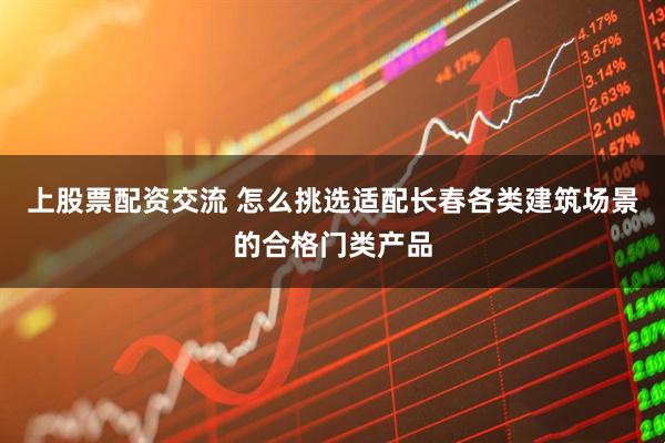 上股票配资交流 怎么挑选适配长春各类建筑场景的合格门类产品
