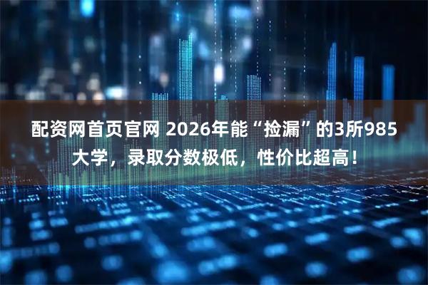 配资网首页官网 2026年能“捡漏”的3所985大学，录取分数极低，性价比超高！