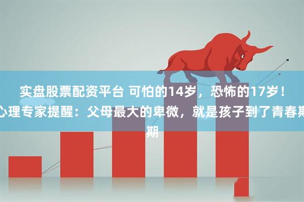 实盘股票配资平台 可怕的14岁，恐怖的17岁！心理专家提醒：父母最大的卑微，就是孩子到了青春期