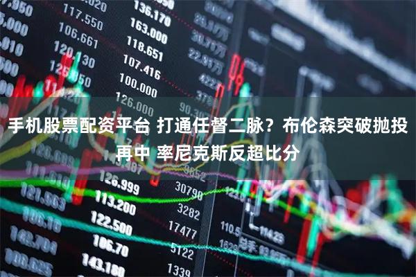 手机股票配资平台 打通任督二脉？布伦森突破抛投再中 率尼克斯反超比分