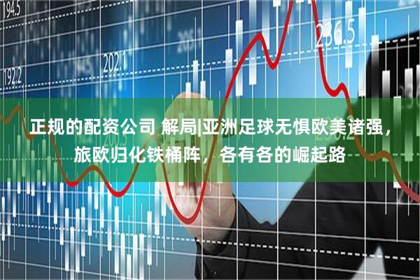 正规的配资公司 解局|亚洲足球无惧欧美诸强，旅欧归化铁桶阵，各有各的崛起路